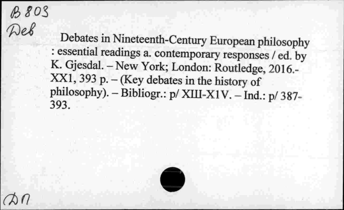 ﻿

Debates in Nineteenth-Century European philosophy : essential readings a. contemporary responses / ed. by K. Gjesdal. - New York; London: Routledge, 2016.-XXI, 393 p. - (Key debates in the history of philosophy). - Bibliogr.: р/ ХШ-Х1V. - Ind.: p/ 387-393.
